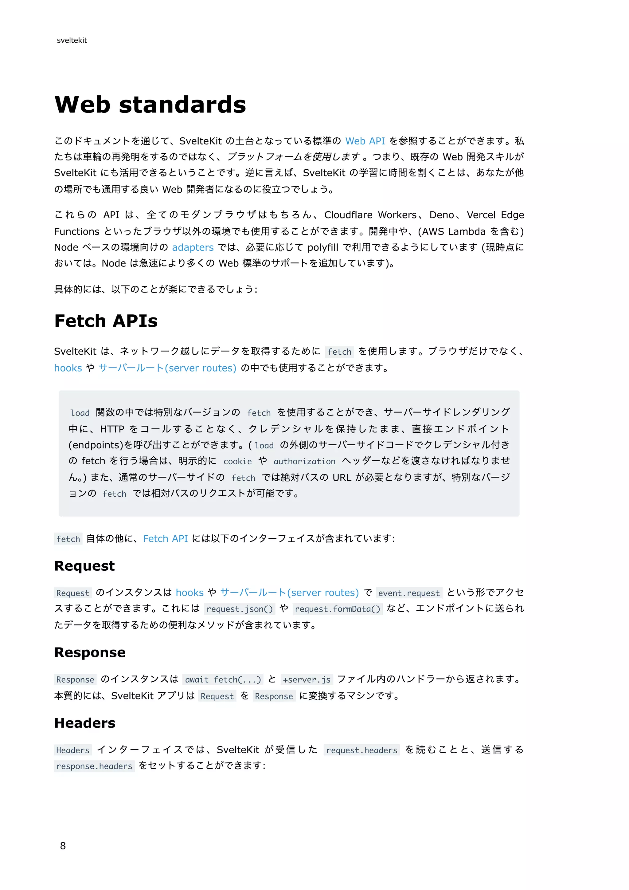Web standards
このドキュメントを通じて、SvelteKit の土台となっている標準の Web API を参照することができます。私
たちは車輪の再発明をするのではなく、プラットフォームを使用します 。つまり、既存の Web 開発スキルが
SvelteKit にも活用できるということです。逆に言えば、SvelteKit の学習に時間を割くことは、あなたが他
の場所でも通用する良い Web 開発者になるのに役立つでしょう。
これらの API は、全てのモダンブラウザはもちろん、Cloudflare Workers 、Deno 、Vercel Edge
Functions といったブラウザ以外の環境でも使用することができます。開発中や、(AWS Lambda を含む)
Node ベースの環境向けの adapters では、必要に応じて polyfill で利用できるようにしています (現時点に
おいては。Node は急速により多くの Web 標準のサポートを追加しています)。
具体的には、以下のことが楽にできるでしょう:
Fetch APIs
SvelteKit は、ネットワーク越しにデータを取得するために fetch を使用します。ブラウザだけでなく、
hooks や サーバールート(server routes) の中でも使用することができます。
load 関数の中では特別なバージョンの fetch を使用することができ、サーバーサイドレンダリング
中に、HTTP をコールすることなく、クレデンシャルを保持したまま、直接エンドポイント
(endpoints)を呼び出すことができます。( load の外側のサーバーサイドコードでクレデンシャル付き
の fetch を行う場合は、明示的に cookie や authorization ヘッダーなどを渡さなければなりませ
ん。
) また、通常のサーバーサイドの fetch では絶対パスの URL が必要となりますが、特別なバージ
ョンの fetch では相対パスのリクエストが可能です。
fetch 自体の他に、Fetch API には以下のインターフェイスが含まれています:
Request
Request のインスタンスは hooks や サーバールート(server routes) で event.request という形でアクセ
スすることができます。これには request.json() や request.formData() など、エンドポイントに送られ
たデータを取得するための便利なメソッドが含まれています。
Response
Response のインスタンスは await fetch(...) と +server.js ファイル内のハンドラーから返されます。
本質的には、SvelteKit アプリは Request を Response に変換するマシンです。
Headers
Headers インターフェイスでは、SvelteKit が受信した request.headers を読むことと、送信する
response.headers をセットすることができます:
sveltekit
8
 