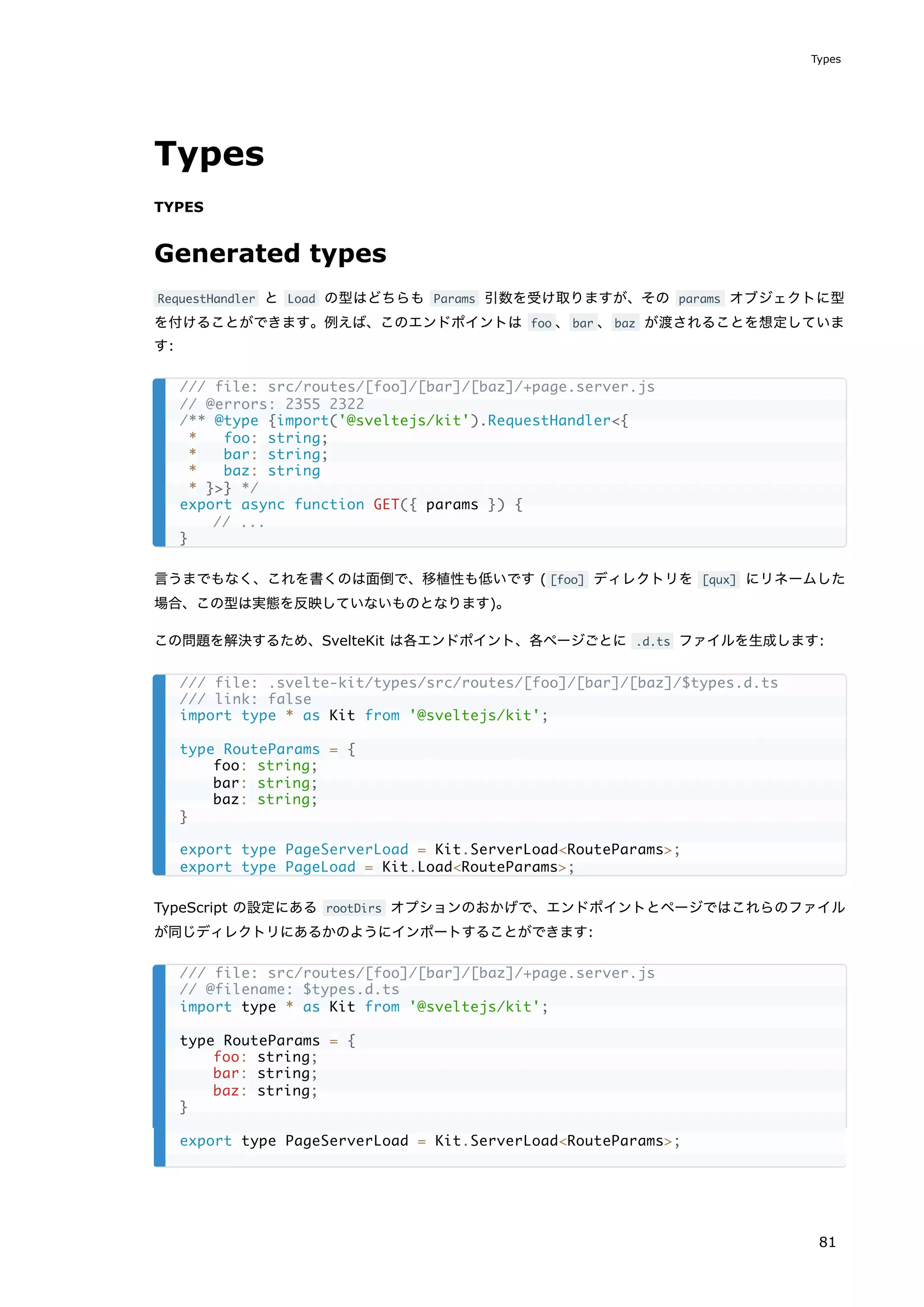 Types
TYPES
Generated types
RequestHandler と Load の型はどちらも Params 引数を受け取りますが、その params オブジェクトに型
を付けることができます。例えば、このエンドポイントは foo 、bar 、baz が渡されることを想定していま
す:
言うまでもなく、これを書くのは面倒で、移植性も低いです ( [foo] ディレクトリを [qux] にリネームした
場合、この型は実態を反映していないものとなります)。
この問題を解決するため、SvelteKit は各エンドポイント、各ページごとに .d.ts ファイルを生成します:
TypeScript の設定にある rootDirs オプションのおかげで、エンドポイントとページではこれらのファイル
が同じディレクトリにあるかのようにインポートすることができます:
/// file: src/routes/[foo]/[bar]/[baz]/+page.server.js
// @errors: 2355 2322
/** @type {import('@sveltejs/kit').RequestHandler<{
* foo: string;
* bar: string;
* baz: string
* }>} */
export async function GET({ params }) {
// ...
}
/// file: .svelte-kit/types/src/routes/[foo]/[bar]/[baz]/$types.d.ts
/// link: false
import type * as Kit from '@sveltejs/kit';
type RouteParams = {
foo: string;
bar: string;
baz: string;
}
export type PageServerLoad = Kit.ServerLoad<RouteParams>;
export type PageLoad = Kit.Load<RouteParams>;
/// file: src/routes/[foo]/[bar]/[baz]/+page.server.js
// @filename: $types.d.ts
import type * as Kit from '@sveltejs/kit';
type RouteParams = {
foo: string;
bar: string;
baz: string;
}
export type PageServerLoad = Kit.ServerLoad<RouteParams>;
Types
81
 