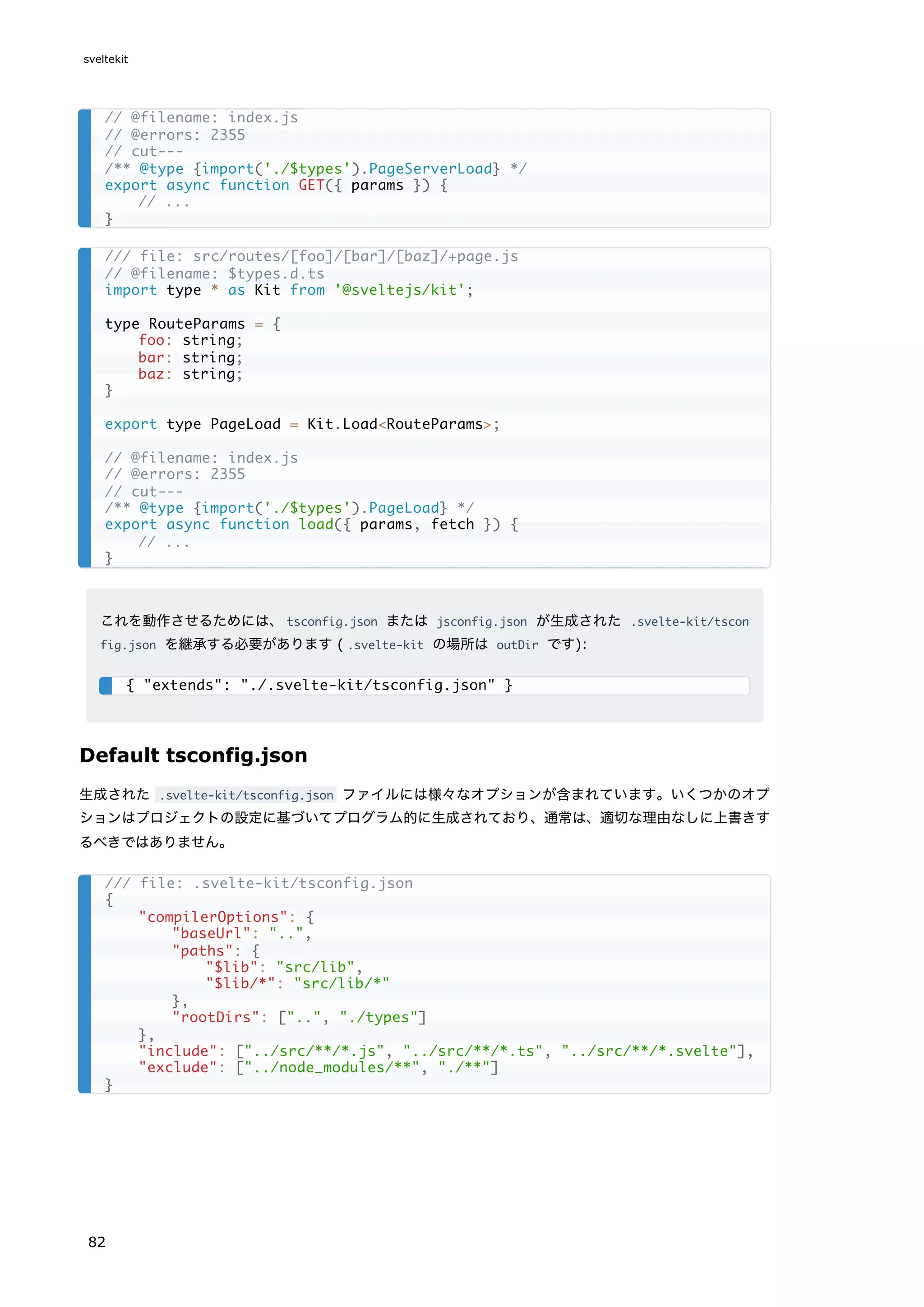 これを動作させるためには、tsconfig.json または jsconfig.json が生成された .svelte-kit/tscon
fig.json を継承する必要があります ( .svelte-kit の場所は outDir です):
Default tsconfig.json
生成された .svelte-kit/tsconfig.json ファイルには様々なオプションが含まれています。いくつかのオプ
ションはプロジェクトの設定に基づいてプログラム的に生成されており、通常は、適切な理由なしに上書きす
るべきではありません。
// @filename: index.js
// @errors: 2355
// cut---
/** @type {import('./$types').PageServerLoad} */
export async function GET({ params }) {
// ...
}
/// file: src/routes/[foo]/[bar]/[baz]/+page.js
// @filename: $types.d.ts
import type * as Kit from '@sveltejs/kit';
type RouteParams = {
foo: string;
bar: string;
baz: string;
}
export type PageLoad = Kit.Load<RouteParams>;
// @filename: index.js
// @errors: 2355
// cut---
/** @type {import('./$types').PageLoad} */
export async function load({ params, fetch }) {
// ...
}
{ "extends": "./.svelte-kit/tsconfig.json" }
/// file: .svelte-kit/tsconfig.json
{
"compilerOptions": {
"baseUrl": "..",
"paths": {
"$lib": "src/lib",
"$lib/*": "src/lib/*"
},
"rootDirs": ["..", "./types"]
},
"include": ["../src/**/*.js", "../src/**/*.ts", "../src/**/*.svelte"],
"exclude": ["../node_modules/**", "./**"]
}
sveltekit
82
 