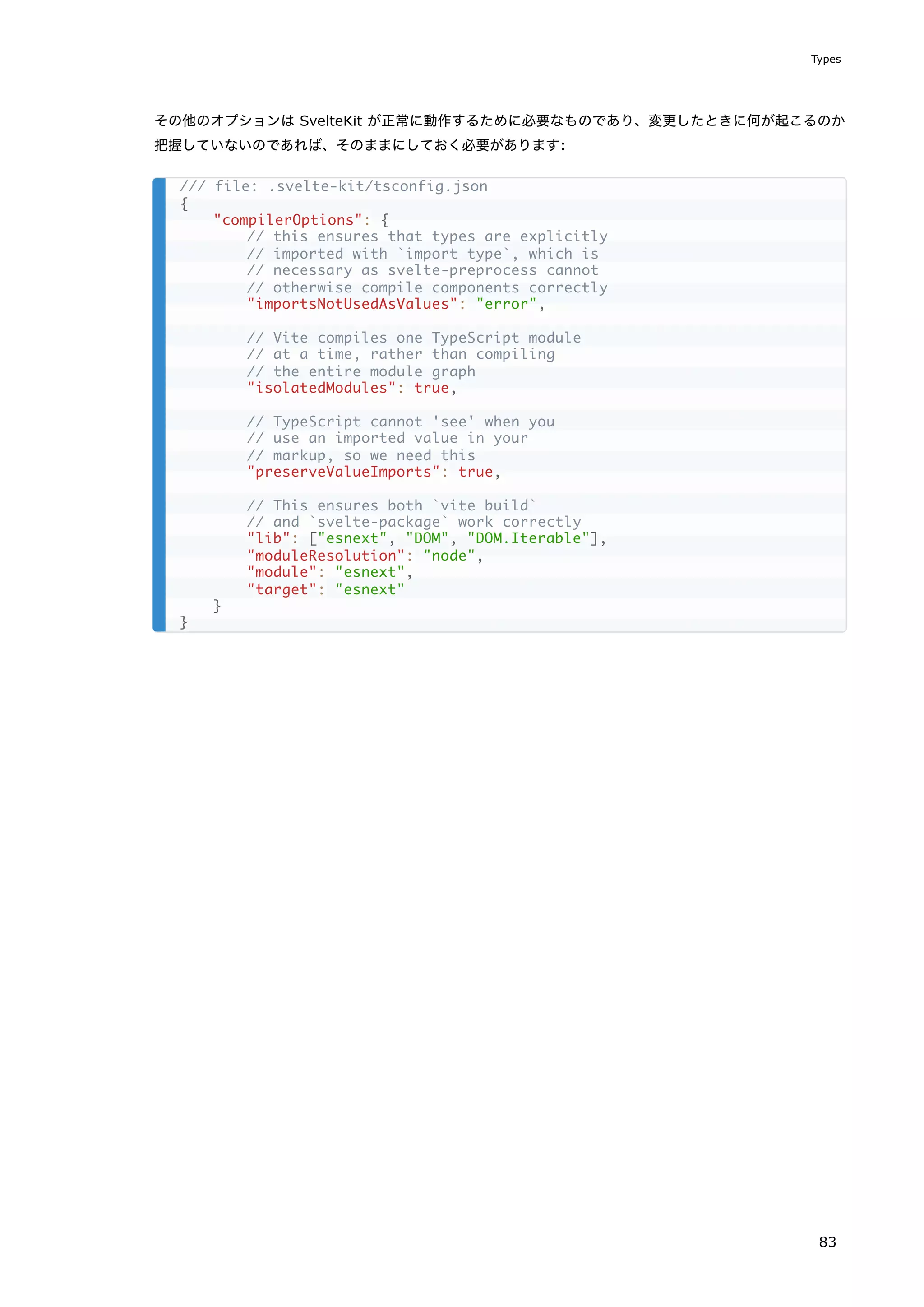 その他のオプションは SvelteKit が正常に動作するために必要なものであり、変更したときに何が起こるのか
把握していないのであれば、そのままにしておく必要があります:
/// file: .svelte-kit/tsconfig.json
{
"compilerOptions": {
// this ensures that types are explicitly
// imported with `import type`, which is
// necessary as svelte-preprocess cannot
// otherwise compile components correctly
"importsNotUsedAsValues": "error",
// Vite compiles one TypeScript module
// at a time, rather than compiling
// the entire module graph
"isolatedModules": true,
// TypeScript cannot 'see' when you
// use an imported value in your
// markup, so we need this
"preserveValueImports": true,
// This ensures both `vite build`
// and `svelte-package` work correctly
"lib": ["esnext", "DOM", "DOM.Iterable"],
"moduleResolution": "node",
"module": "esnext",
"target": "esnext"
}
}
Types
83
 