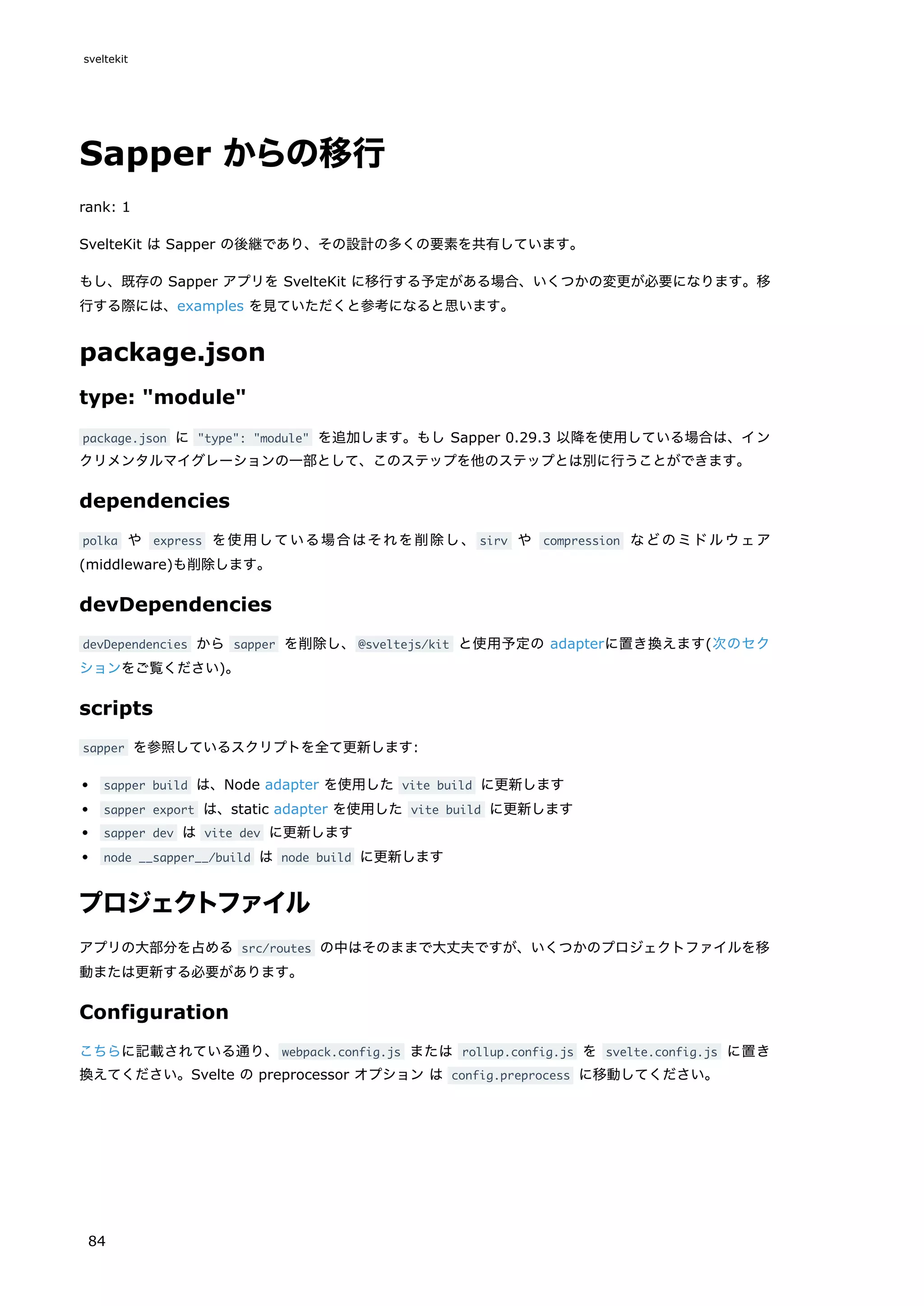 Sapper からの移行
rank: 1
SvelteKit は Sapper の後継であり、その設計の多くの要素を共有しています。
もし、既存の Sapper アプリを SvelteKit に移行する予定がある場合、いくつかの変更が必要になります。移
行する際には、examples を見ていただくと参考になると思います。
package.json
type: "module"
package.json に "type": "module" を追加します。もし Sapper 0.29.3 以降を使用している場合は、イン
クリメンタルマイグレーションの一部として、このステップを他のステップとは別に行うことができます。
dependencies
polka や express を使用している場合はそれを削除し、 sirv や compression などのミドルウェア
(middleware)も削除します。
devDependencies
devDependencies から sapper を削除し、@sveltejs/kit と使用予定の adapterに置き換えます(次のセク
ションをご覧ください)。
scripts
sapper を参照しているスクリプトを全て更新します:
sapper build は、Node adapter を使用した vite build に更新します
sapper export は、static adapter を使用した vite build に更新します
sapper dev は vite dev に更新します
node __sapper__/build は node build に更新します
プロジェクトファイル
アプリの大部分を占める src/routes の中はそのままで大丈夫ですが、いくつかのプロジェクトファイルを移
動または更新する必要があります。
Configuration
こちらに記載されている通り、webpack.config.js または rollup.config.js を svelte.config.js に置き
換えてください。Svelte の preprocessor オプション は config.preprocess に移動してください。
sveltekit
84
 