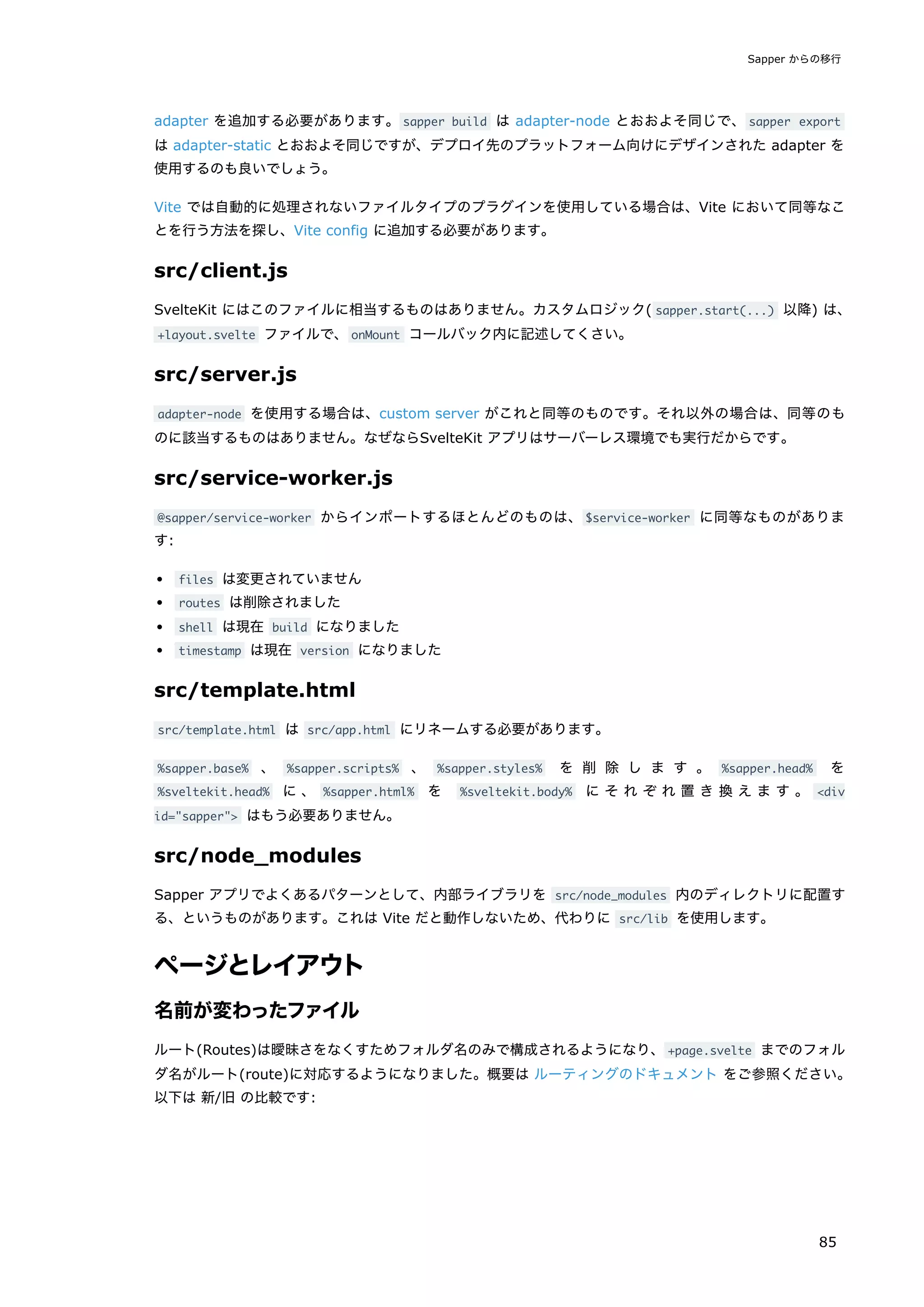adapter を追加する必要があります。sapper build は adapter-node とおおよそ同じで、sapper export
は adapter-static とおおよそ同じですが、デプロイ先のプラットフォーム向けにデザインされた adapter を
使用するのも良いでしょう。
Vite では自動的に処理されないファイルタイプのプラグインを使用している場合は、Vite において同等なこ
とを行う方法を探し、Vite config に追加する必要があります。
src/client.js
SvelteKit にはこのファイルに相当するものはありません。カスタムロジック( sapper.start(...) 以降) は、
+layout.svelte ファイルで、onMount コールバック内に記述してくさい。
src/server.js
adapter-node を使用する場合は、custom server がこれと同等のものです。それ以外の場合は、同等のも
のに該当するものはありません。なぜならSvelteKit アプリはサーバーレス環境でも実行だからです。
src/service-worker.js
@sapper/service-worker からインポートするほとんどのものは、$service-worker に同等なものがありま
す:
files は変更されていません
routes は削除されました
shell は現在 build になりました
timestamp は現在 version になりました
src/template.html
src/template.html は src/app.html にリネームする必要があります。
%sapper.base% 、 %sapper.scripts% 、 %sapper.styles% を 削 除 し ま す 。 %sapper.head% を
%sveltekit.head% に 、 %sapper.html% を %sveltekit.body% に そ れ ぞ れ 置 き 換 え ま す 。 <div
id="sapper"> はもう必要ありません。
src/node_modules
Sapper アプリでよくあるパターンとして、内部ライブラリを src/node_modules 内のディレクトリに配置す
る、というものがあります。これは Vite だと動作しないため、代わりに src/lib を使用します。
ページとレイアウト
名前が変わったファイル
ルート(Routes)は曖昧さをなくすためフォルダ名のみで構成されるようになり、+page.svelte までのフォル
ダ名がルート(route)に対応するようになりました。概要は ルーティングのドキュメント をご参照ください。
以下は 新/旧 の比較です:
Sapper からの移行
85
 