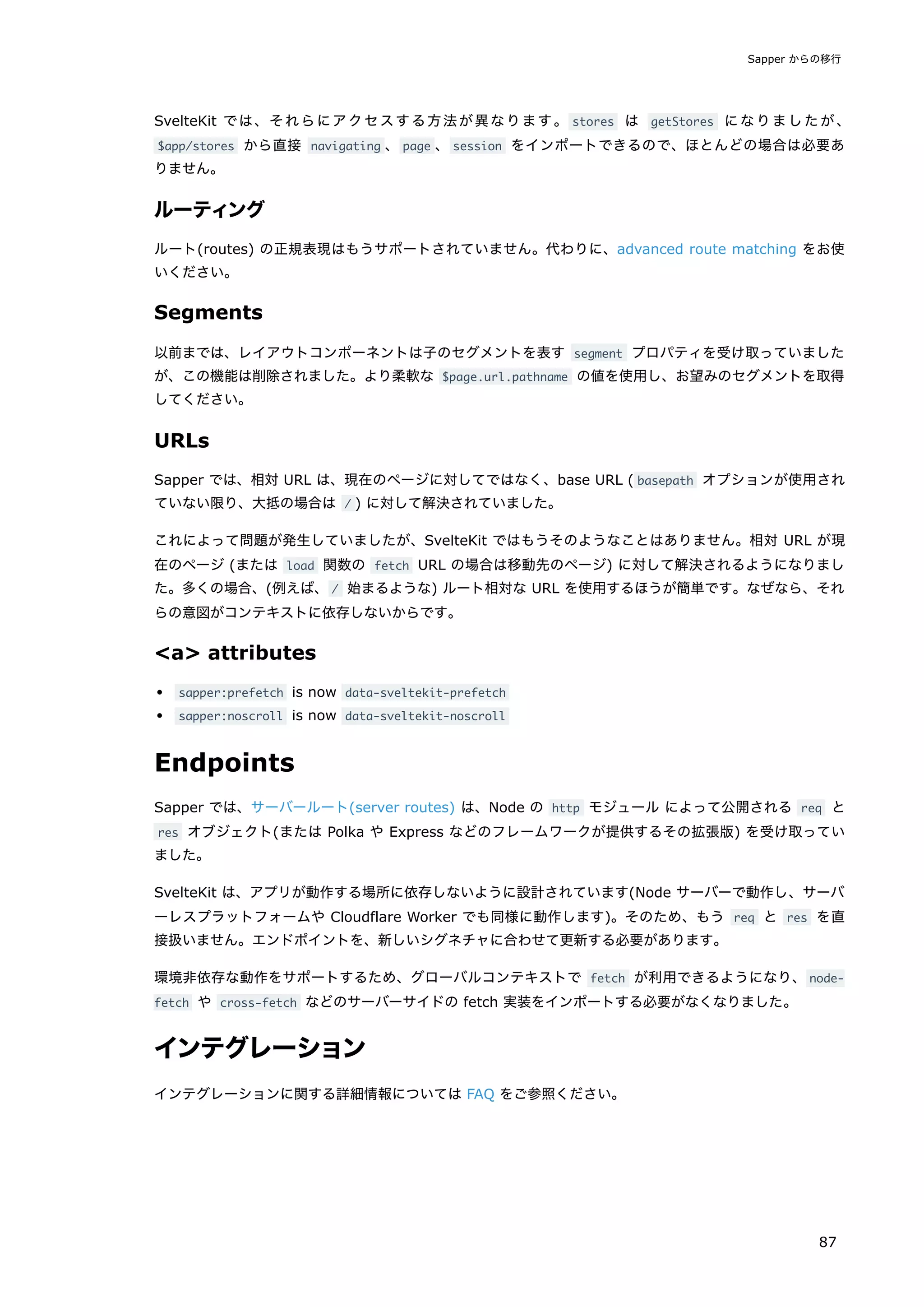 SvelteKit では、それらにアクセスする方法が異なります。 stores は getStores になりましたが、
$app/stores から直接 navigating 、page 、session をインポートできるので、ほとんどの場合は必要あ
りません。
ルーティング
ルート(routes) の正規表現はもうサポートされていません。代わりに、advanced route matching をお使
いください。
Segments
以前までは、レイアウトコンポーネントは子のセグメントを表す segment プロパティを受け取っていました
が、この機能は削除されました。より柔軟な $page.url.pathname の値を使用し、お望みのセグメントを取得
してください。
URLs
Sapper では、相対 URL は、現在のページに対してではなく、base URL ( basepath オプションが使用され
ていない限り、大抵の場合は / ) に対して解決されていました。
これによって問題が発生していましたが、SvelteKit ではもうそのようなことはありません。相対 URL が現
在のページ (または load 関数の fetch URL の場合は移動先のページ) に対して解決されるようになりまし
た。多くの場合、(例えば、/ 始まるような) ルート相対な URL を使用するほうが簡単です。なぜなら、それ
らの意図がコンテキストに依存しないからです。
<a> attributes
sapper:prefetch is now data-sveltekit-prefetch
sapper:noscroll is now data-sveltekit-noscroll
Endpoints
Sapper では、サーバールート(server routes) は、Node の http モジュール によって公開される req と
res オブジェクト(または Polka や Express などのフレームワークが提供するその拡張版) を受け取ってい
ました。
SvelteKit は、アプリが動作する場所に依存しないように設計されています(Node サーバーで動作し、サーバ
ーレスプラットフォームや Cloudflare Worker でも同様に動作します)。そのため、もう req と res を直
接扱いません。エンドポイントを、新しいシグネチャに合わせて更新する必要があります。
環境非依存な動作をサポートするため、グローバルコンテキストで fetch が利用できるようになり、node-
fetch や cross-fetch などのサーバーサイドの fetch 実装をインポートする必要がなくなりました。
インテグレーション
インテグレーションに関する詳細情報については FAQ をご参照ください。
Sapper からの移行
87
 