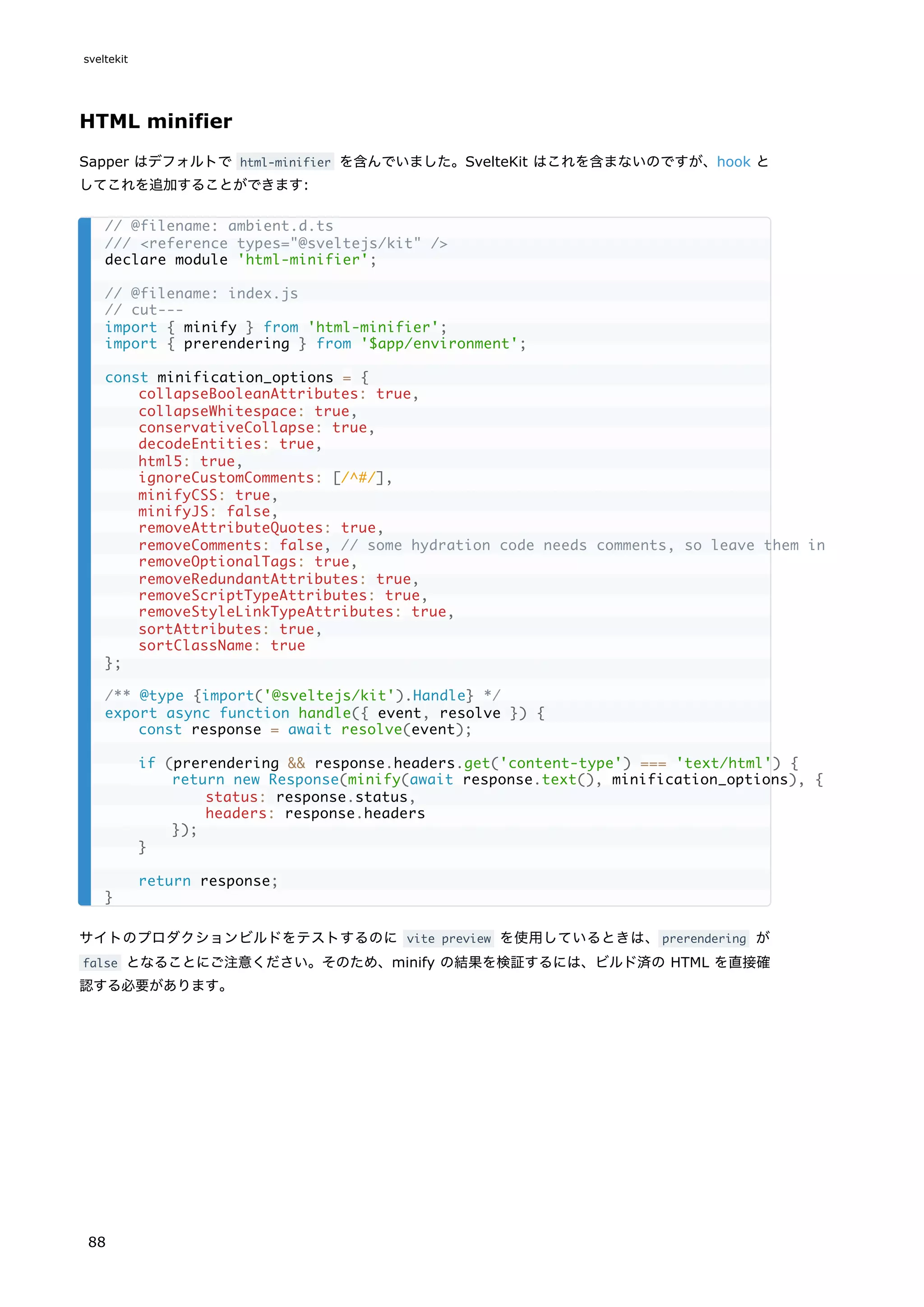 HTML minifier
Sapper はデフォルトで html-minifier を含んでいました。SvelteKit はこれを含まないのですが、hook と
してこれを追加することができます:
サイトのプロダクションビルドをテストするのに vite preview を使用しているときは、prerendering が
false となることにご注意ください。そのため、minify の結果を検証するには、ビルド済の HTML を直接確
認する必要があります。
// @filename: ambient.d.ts
/// <reference types="@sveltejs/kit" />
declare module 'html-minifier';
// @filename: index.js
// cut---
import { minify } from 'html-minifier';
import { prerendering } from '$app/environment';
const minification_options = {
collapseBooleanAttributes: true,
collapseWhitespace: true,
conservativeCollapse: true,
decodeEntities: true,
html5: true,
ignoreCustomComments: [/^#/],
minifyCSS: true,
minifyJS: false,
removeAttributeQuotes: true,
removeComments: false, // some hydration code needs comments, so leave them in
removeOptionalTags: true,
removeRedundantAttributes: true,
removeScriptTypeAttributes: true,
removeStyleLinkTypeAttributes: true,
sortAttributes: true,
sortClassName: true
};
/** @type {import('@sveltejs/kit').Handle} */
export async function handle({ event, resolve }) {
const response = await resolve(event);
if (prerendering && response.headers.get('content-type') === 'text/html') {
return new Response(minify(await response.text(), minification_options), {
status: response.status,
headers: response.headers
});
}
return response;
}
sveltekit
88
 