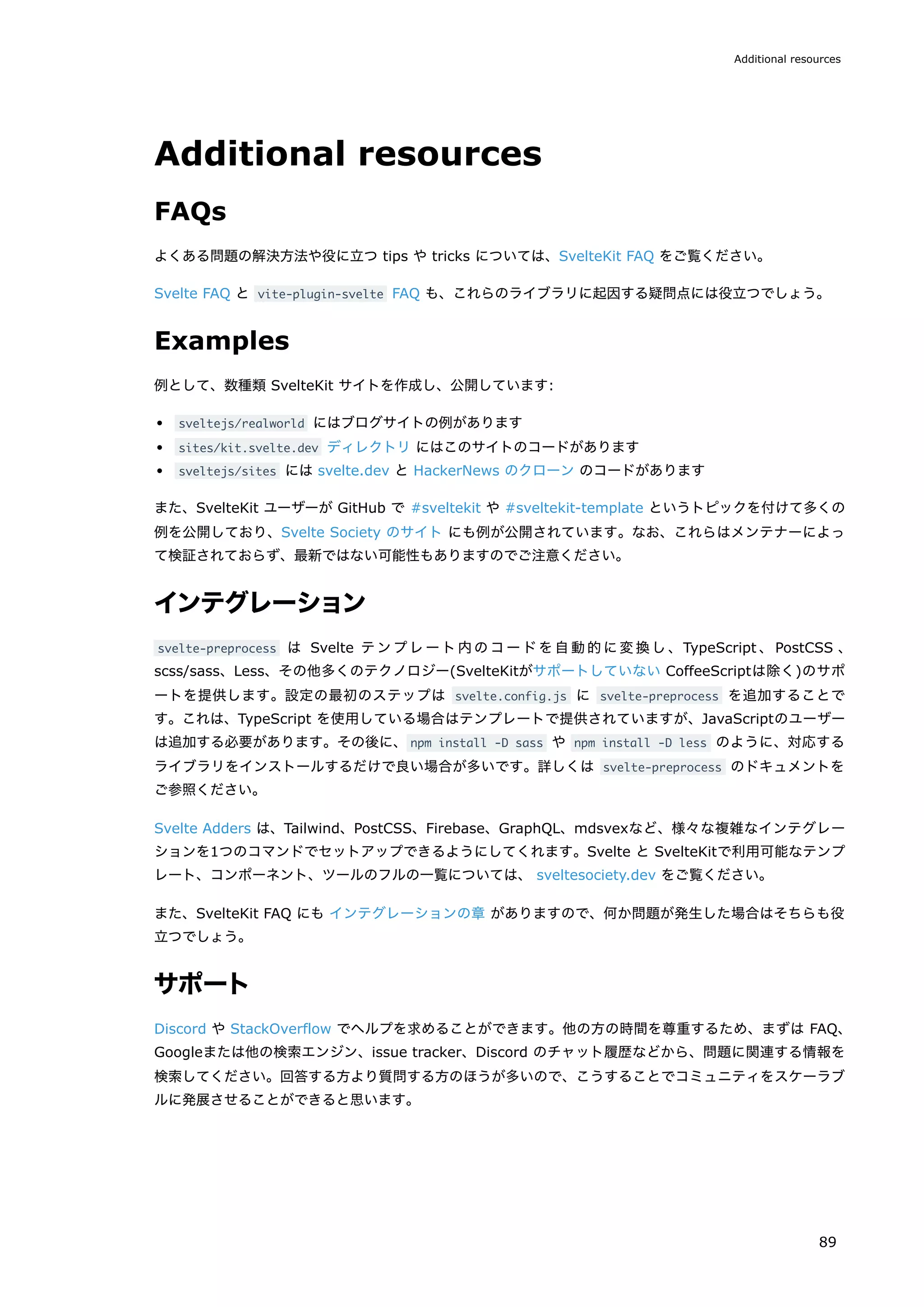 Additional resources
FAQs
よくある問題の解決方法や役に立つ tips や tricks については、SvelteKit FAQ をご覧ください。
Svelte FAQ と vite-plugin-svelte FAQ も、これらのライブラリに起因する疑問点には役立つでしょう。
Examples
例として、数種類 SvelteKit サイトを作成し、公開しています:
sveltejs/realworld にはブログサイトの例があります
sites/kit.svelte.dev ディレクトリ にはこのサイトのコードがあります
sveltejs/sites には svelte.dev と HackerNews のクローン のコードがあります
また、SvelteKit ユーザーが GitHub で #sveltekit や #sveltekit-template というトピックを付けて多くの
例を公開しており、Svelte Society のサイト にも例が公開されています。なお、これらはメンテナーによっ
て検証されておらず、最新ではない可能性もありますのでご注意ください。
インテグレーション
svelte-preprocess は Svelte テンプレート内のコードを自動的に変換し、TypeScript 、PostCSS 、
scss/sass、Less、その他多くのテクノロジー(SvelteKitがサポートしていない CoffeeScriptは除く)のサポ
ートを提供します。設定の最初のステップは svelte.config.js に svelte-preprocess を追加することで
す。これは、TypeScript を使用している場合はテンプレートで提供されていますが、JavaScriptのユーザー
は追加する必要があります。その後に、npm install -D sass や npm install -D less のように、対応する
ライブラリをインストールするだけで良い場合が多いです。詳しくは svelte-preprocess のドキュメントを
ご参照ください。
Svelte Adders は、Tailwind、PostCSS、Firebase、GraphQL、mdsvexなど、様々な複雑なインテグレー
ションを1つのコマンドでセットアップできるようにしてくれます。Svelte と SvelteKitで利用可能なテンプ
レート、コンポーネント、ツールのフルの一覧については、 sveltesociety.dev をご覧ください。
また、SvelteKit FAQ にも インテグレーションの章 がありますので、何か問題が発生した場合はそちらも役
立つでしょう。
サポート
Discord や StackOverflow でヘルプを求めることができます。他の方の時間を尊重するため、まずは FAQ、
Googleまたは他の検索エンジン、issue tracker、Discord のチャット履歴などから、問題に関連する情報を
検索してください。回答する方より質問する方のほうが多いので、こうすることでコミュニティをスケーラブ
ルに発展させることができると思います。
Additional resources
89
 