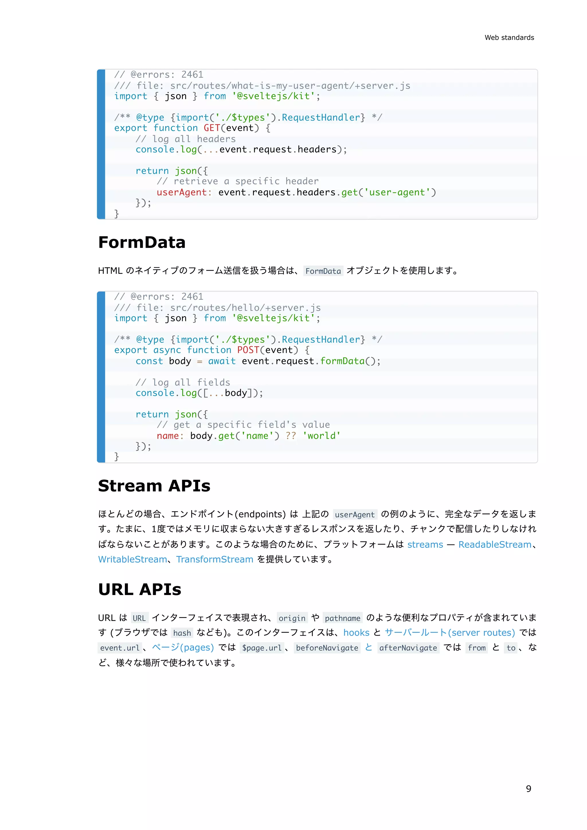 FormData
HTML のネイティブのフォーム送信を扱う場合は、FormData オブジェクトを使用します。
Stream APIs
ほとんどの場合、エンドポイント(endpoints) は 上記の userAgent の例のように、完全なデータを返しま
す。たまに、1度ではメモリに収まらない大きすぎるレスポンスを返したり、チャンクで配信したりしなけれ
ばならないことがあります。このような場合のために、プラットフォームは streams — ReadableStream、
WritableStream、TransformStream を提供しています。
URL APIs
URL は URL インターフェイスで表現され、origin や pathname のような便利なプロパティが含まれていま
す (ブラウザでは hash なども)。このインターフェイスは、hooks と サーバールート(server routes) では
event.url 、ページ(pages) では $page.url 、beforeNavigate と afterNavigate では from と to 、な
ど、様々な場所で使われています。
// @errors: 2461
/// file: src/routes/what-is-my-user-agent/+server.js
import { json } from '@sveltejs/kit';
/** @type {import('./$types').RequestHandler} */
export function GET(event) {
// log all headers
console.log(...event.request.headers);
return json({
// retrieve a specific header
userAgent: event.request.headers.get('user-agent')
});
}
// @errors: 2461
/// file: src/routes/hello/+server.js
import { json } from '@sveltejs/kit';
/** @type {import('./$types').RequestHandler} */
export async function POST(event) {
const body = await event.request.formData();
// log all fields
console.log([...body]);
return json({
// get a specific field's value
name: body.get('name') ?? 'world'
});
}
Web standards
9
 