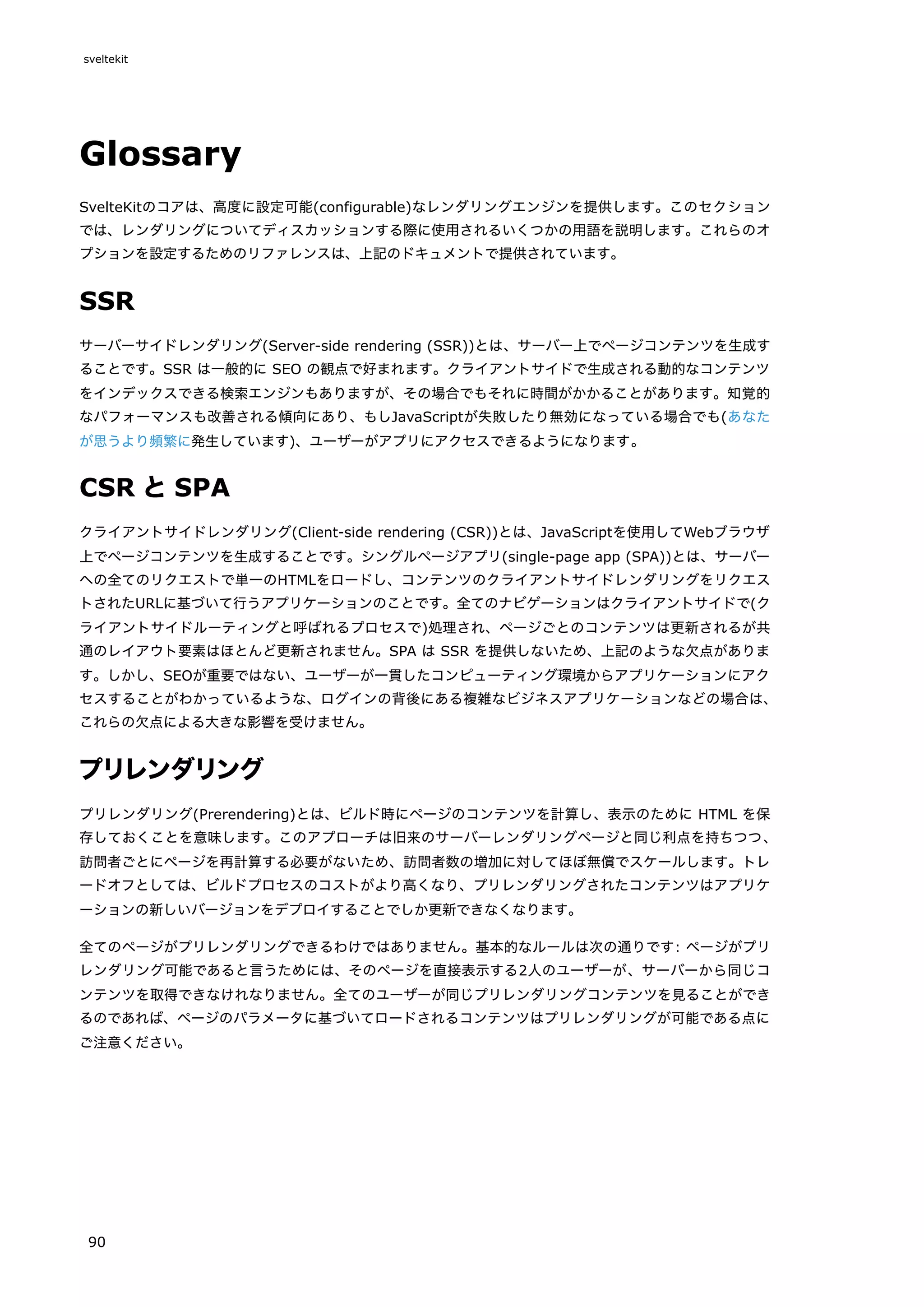 Glossary
SvelteKitのコアは、高度に設定可能(configurable)なレンダリングエンジンを提供します。このセクション
では、レンダリングについてディスカッションする際に使用されるいくつかの用語を説明します。これらのオ
プションを設定するためのリファレンスは、上記のドキュメントで提供されています。
SSR
サーバーサイドレンダリング(Server-side rendering (SSR))とは、サーバー上でページコンテンツを生成す
ることです。SSR は一般的に SEO の観点で好まれます。クライアントサイドで生成される動的なコンテンツ
をインデックスできる検索エンジンもありますが、その場合でもそれに時間がかかることがあります。知覚的
なパフォーマンスも改善される傾向にあり、もしJavaScriptが失敗したり無効になっている場合でも(あなた
が思うより頻繁に発生しています)、ユーザーがアプリにアクセスできるようになります。
CSR とSPA
クライアントサイドレンダリング(Client-side rendering (CSR))とは、JavaScriptを使用してWebブラウザ
上でページコンテンツを生成することです。シングルページアプリ(single-page app (SPA))とは、サーバー
への全てのリクエストで単一のHTMLをロードし、コンテンツのクライアントサイドレンダリングをリクエス
トされたURLに基づいて行うアプリケーションのことです。全てのナビゲーションはクライアントサイドで(ク
ライアントサイドルーティングと呼ばれるプロセスで)処理され、ページごとのコンテンツは更新されるが共
通のレイアウト要素はほとんど更新されません。SPA は SSR を提供しないため、上記のような欠点がありま
す。しかし、SEOが重要ではない、ユーザーが一貫したコンピューティング環境からアプリケーションにアク
セスすることがわかっているような、ログインの背後にある複雑なビジネスアプリケーションなどの場合は、
これらの欠点による大きな影響を受けません。
プリレンダリング
プリレンダリング(Prerendering)とは、ビルド時にページのコンテンツを計算し、表示のために HTML を保
存しておくことを意味します。このアプローチは旧来のサーバーレンダリングページと同じ利点を持ちつつ、
訪問者ごとにページを再計算する必要がないため、訪問者数の増加に対してほぼ無償でスケールします。トレ
ードオフとしては、ビルドプロセスのコストがより高くなり、プリレンダリングされたコンテンツはアプリケ
ーションの新しいバージョンをデプロイすることでしか更新できなくなります。
全てのページがプリレンダリングできるわけではありません。基本的なルールは次の通りです: ページがプリ
レンダリング可能であると言うためには、そのページを直接表示する2人のユーザーが、サーバーから同じコ
ンテンツを取得できなけれなりません。全てのユーザーが同じプリレンダリングコンテンツを見ることができ
るのであれば、ページのパラメータに基づいてロードされるコンテンツはプリレンダリングが可能である点に
ご注意ください。
sveltekit
90
 