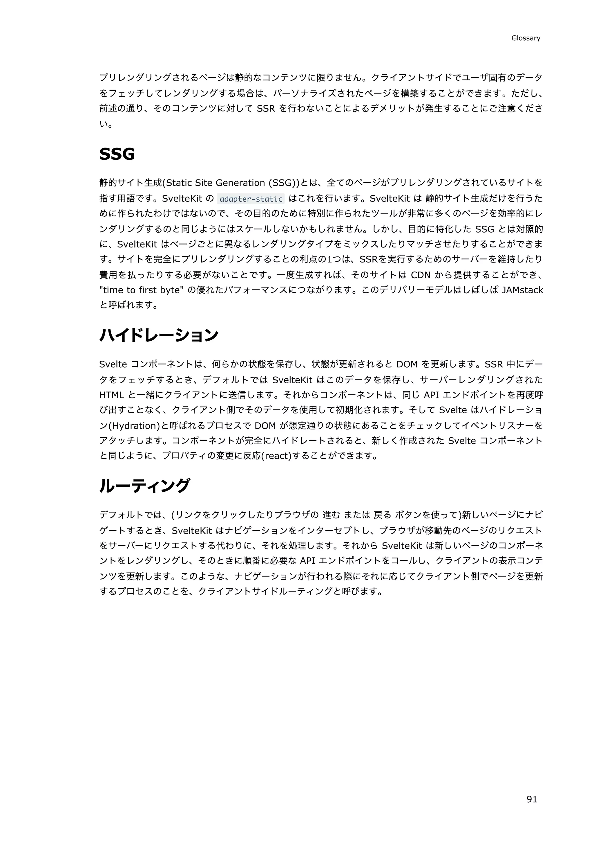 プリレンダリングされるページは静的なコンテンツに限りません。クライアントサイドでユーザ固有のデータ
をフェッチしてレンダリングする場合は、パーソナライズされたページを構築することができます。ただし、
前述の通り、そのコンテンツに対して SSR を行わないことによるデメリットが発生することにご注意くださ
い。
SSG
静的サイト生成(Static Site Generation (SSG))とは、全てのページがプリレンダリングされているサイトを
指す用語です。SvelteKit の adapter-static はこれを行います。SvelteKit は 静的サイト生成だけを行うた
めに作られたわけではないので、その目的のために特別に作られたツールが非常に多くのページを効率的にレ
ンダリングするのと同じようにはスケールしないかもしれません。しかし、目的に特化した SSG とは対照的
に、SvelteKit はページごとに異なるレンダリングタイプをミックスしたりマッチさせたりすることができま
す。サイトを完全にプリレンダリングすることの利点の1つは、SSRを実行するためのサーバーを維持したり
費用を払ったりする必要がないことです。一度生成すれば、そのサイトは CDN から提供することができ、
"time to first byte" の優れたパフォーマンスにつながります。このデリバリーモデルはしばしば JAMstack
と呼ばれます。
ハイドレーション
Svelte コンポーネントは、何らかの状態を保存し、状態が更新されると DOM を更新します。SSR 中にデー
タをフェッチするとき、デフォルトでは SvelteKit はこのデータを保存し、サーバーレンダリングされた
HTML と一緒にクライアントに送信します。それからコンポーネントは、同じ API エンドポイントを再度呼
び出すことなく、クライアント側でそのデータを使用して初期化されます。そして Svelte はハイドレーショ
ン(Hydration)と呼ばれるプロセスで DOM が想定通りの状態にあることをチェックしてイベントリスナーを
アタッチします。コンポーネントが完全にハイドレートされると、新しく作成された Svelte コンポーネント
と同じように、プロパティの変更に反応(react)することができます。
ルーティング
デフォルトでは、(リンクをクリックしたりブラウザの 進む または 戻る ボタンを使って)新しいページにナビ
ゲートするとき、SvelteKit はナビゲーションをインターセプトし、ブラウザが移動先のページのリクエスト
をサーバーにリクエストする代わりに、それを処理します。それから SvelteKit は新しいページのコンポーネ
ントをレンダリングし、そのときに順番に必要な API エンドポイントをコールし、クライアントの表示コンテ
ンツを更新します。このような、ナビゲーションが行われる際にそれに応じてクライアント側でページを更新
するプロセスのことを、クライアントサイドルーティングと呼びます。
Glossary
91
 