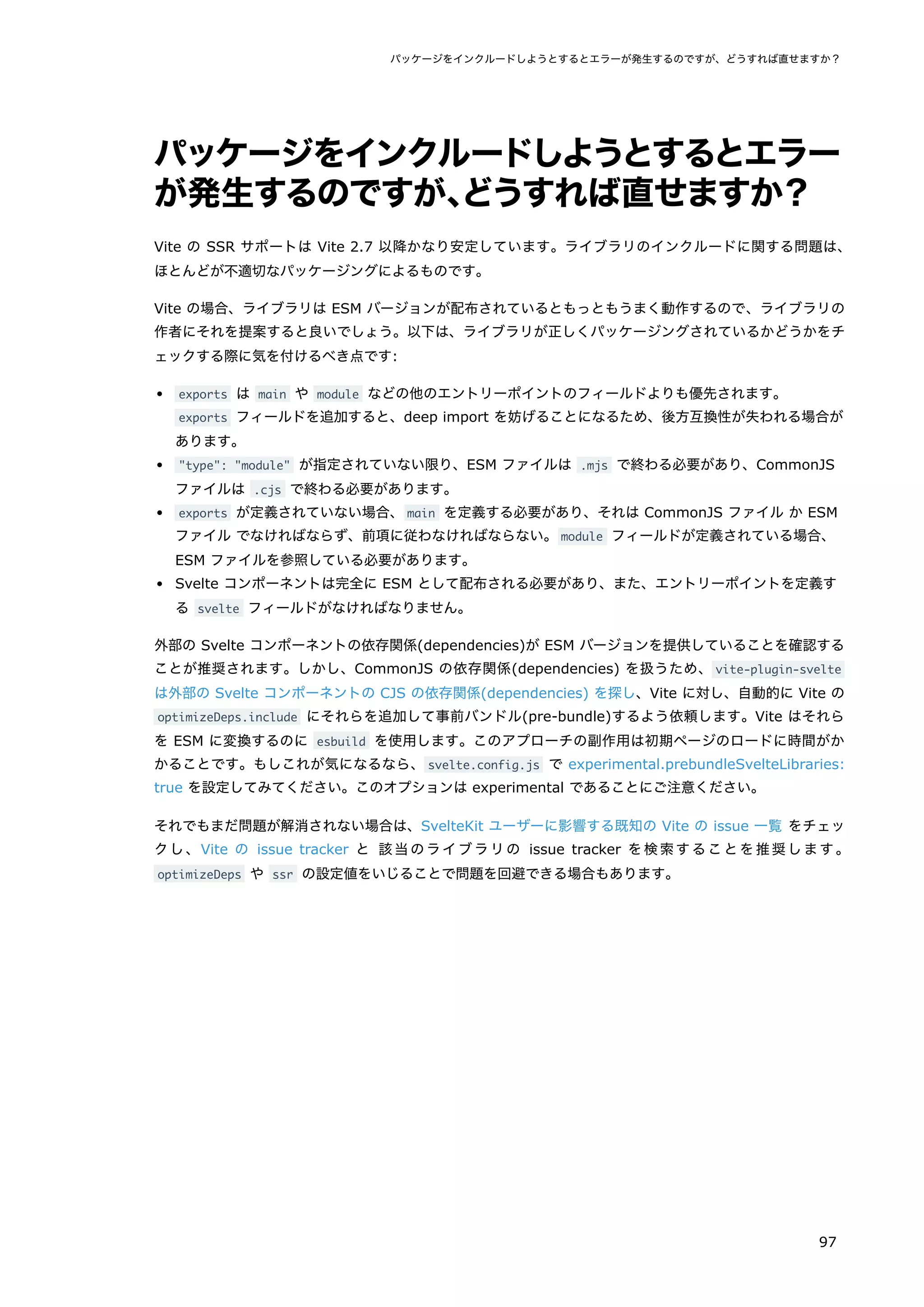 パッケージをインクルードしようとするとエラー
が発生するのですが、
どうすれば直せますか？
Vite の SSR サポートは Vite 2.7 以降かなり安定しています。ライブラリのインクルードに関する問題は、
ほとんどが不適切なパッケージングによるものです。
Vite の場合、ライブラリは ESM バージョンが配布されているともっともうまく動作するので、ライブラリの
作者にそれを提案すると良いでしょう。以下は、ライブラリが正しくパッケージングされているかどうかをチ
ェックする際に気を付けるべき点です:
exports は main や module などの他のエントリーポイントのフィールドよりも優先されます。
exports フィールドを追加すると、deep import を妨げることになるため、後方互換性が失われる場合が
あります。
"type": "module" が指定されていない限り、ESM ファイルは .mjs で終わる必要があり、CommonJS
ファイルは .cjs で終わる必要があります。
exports が定義されていない場合、main を定義する必要があり、それは CommonJS ファイル か ESM
ファイル でなければならず、前項に従わなければならない。module フィールドが定義されている場合、
ESM ファイルを参照している必要があります。
Svelte コンポーネントは完全に ESM として配布される必要があり、また、エントリーポイントを定義す
る svelte フィールドがなければなりません。
外部の Svelte コンポーネントの依存関係(dependencies)が ESM バージョンを提供していることを確認する
ことが推奨されます。しかし、CommonJS の依存関係(dependencies) を扱うため、vite-plugin-svelte
は外部の Svelte コンポーネントの CJS の依存関係(dependencies) を探し、Vite に対し、自動的に Vite の
optimizeDeps.include にそれらを追加して事前バンドル(pre-bundle)するよう依頼します。Vite はそれら
を ESM に変換するのに esbuild を使用します。このアプローチの副作用は初期ページのロードに時間がか
かることです。もしこれが気になるなら、svelte.config.js で experimental.prebundleSvelteLibraries:
true を設定してみてください。このオプションは experimental であることにご注意ください。
それでもまだ問題が解消されない場合は、SvelteKit ユーザーに影響する既知の Vite の issue 一覧 をチェッ
クし、Vite の issue tracker と 該当のライブラリの issue tracker を検索することを推奨します。
optimizeDeps や ssr の設定値をいじることで問題を回避できる場合もあります。
パッケージをインクルードしようとするとエラーが発生するのですが、どうすれば直せますか？
97
 