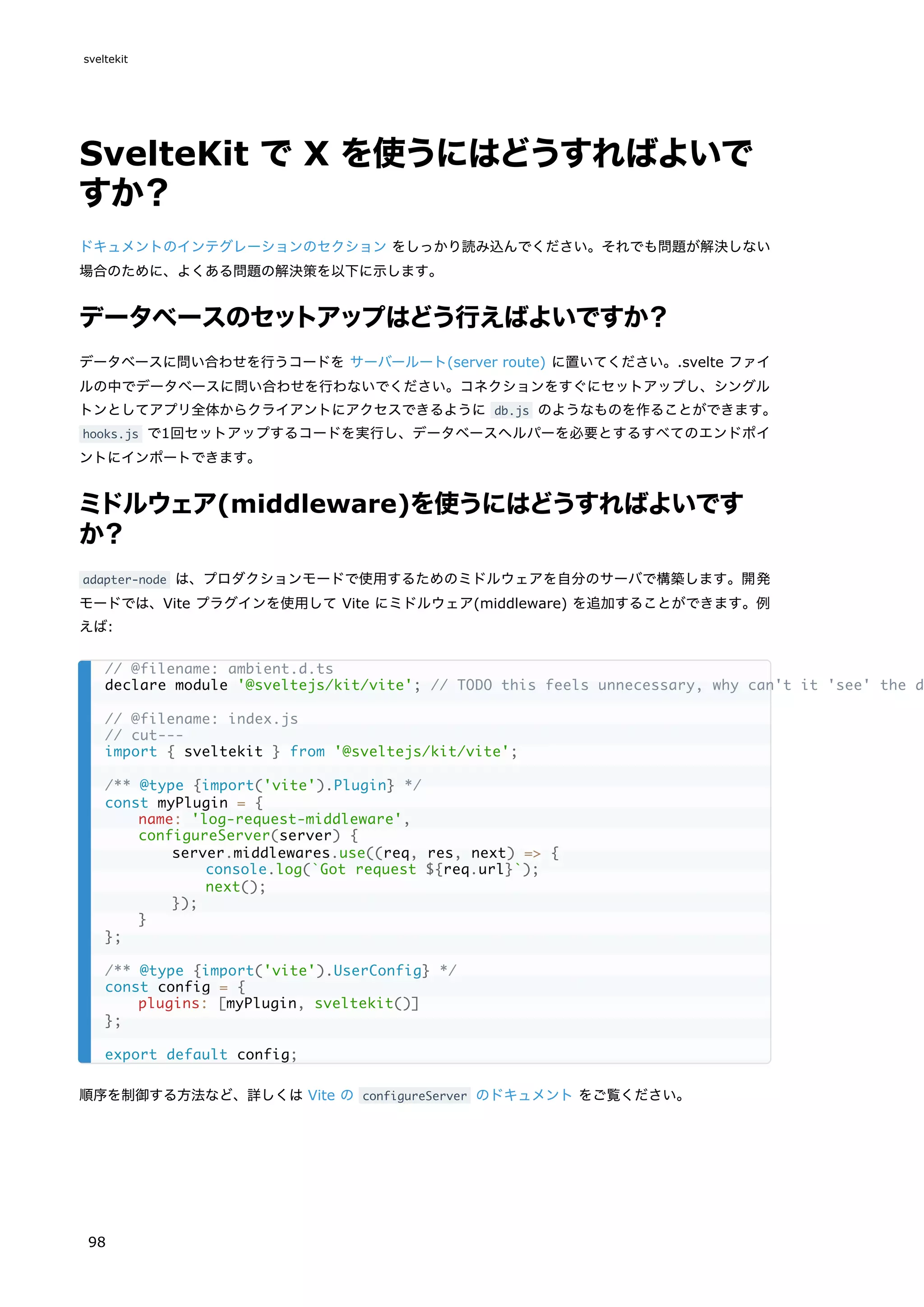 SvelteKit で X を使うにはどうすればよいで
すか？
ドキュメントのインテグレーションのセクション をしっかり読み込んでください。それでも問題が解決しない
場合のために、よくある問題の解決策を以下に示します。
データベースのセットアップはどう行えばよいですか？
データベースに問い合わせを行うコードを サーバールート(server route) に置いてください。.svelte ファイ
ルの中でデータベースに問い合わせを行わないでください。コネクションをすぐにセットアップし、シングル
トンとしてアプリ全体からクライアントにアクセスできるように db.js のようなものを作ることができます。
hooks.js で1回セットアップするコードを実行し、データベースヘルパーを必要とするすべてのエンドポイ
ントにインポートできます。
ミドルウェア(middleware)を使うにはどうすればよいです
か？
adapter-node は、プロダクションモードで使用するためのミドルウェアを自分のサーバで構築します。開発
モードでは、Vite プラグインを使用して Vite にミドルウェア(middleware) を追加することができます。例
えば:
順序を制御する方法など、詳しくは Vite の configureServer のドキュメント をご覧ください。
// @filename: ambient.d.ts
declare module '@sveltejs/kit/vite'; // TODO this feels unnecessary, why can't it 'see' the d
// @filename: index.js
// cut---
import { sveltekit } from '@sveltejs/kit/vite';
/** @type {import('vite').Plugin} */
const myPlugin = {
name: 'log-request-middleware',
configureServer(server) {
server.middlewares.use((req, res, next) => {
console.log(`Got request ${req.url}`);
next();
});
}
};
/** @type {import('vite').UserConfig} */
const config = {
plugins: [myPlugin, sveltekit()]
};
export default config;
sveltekit
98
 