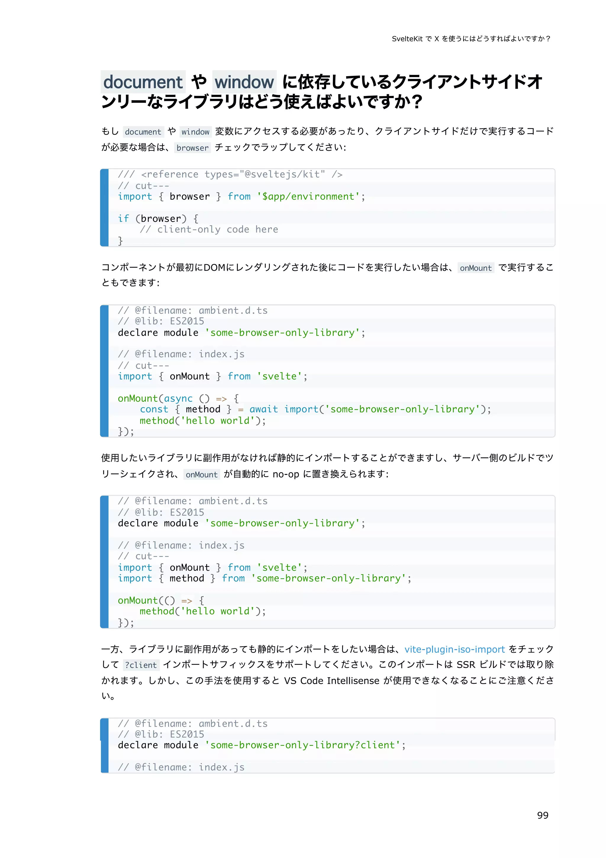 document や window に依存しているクライアントサイドオ
ンリーなライブラリはどう使えばよいですか？
もし document や window 変数にアクセスする必要があったり、クライアントサイドだけで実行するコード
が必要な場合は、browser チェックでラップしてください:
コンポーネントが最初にDOMにレンダリングされた後にコードを実行したい場合は、onMount で実行するこ
ともできます:
使用したいライブラリに副作用がなければ静的にインポートすることができますし、サーバー側のビルドでツ
リーシェイクされ、onMount が自動的に no-op に置き換えられます:
一方、ライブラリに副作用があっても静的にインポートをしたい場合は、vite-plugin-iso-import をチェック
して ?client インポートサフィックスをサポートしてください。このインポートは SSR ビルドでは取り除
かれます。しかし、この手法を使用すると VS Code Intellisense が使用できなくなることにご注意くださ
い。
/// <reference types="@sveltejs/kit" />
// cut---
import { browser } from '$app/environment';
if (browser) {
// client-only code here
}
// @filename: ambient.d.ts
// @lib: ES2015
declare module 'some-browser-only-library';
// @filename: index.js
// cut---
import { onMount } from 'svelte';
onMount(async () => {
const { method } = await import('some-browser-only-library');
method('hello world');
});
// @filename: ambient.d.ts
// @lib: ES2015
declare module 'some-browser-only-library';
// @filename: index.js
// cut---
import { onMount } from 'svelte';
import { method } from 'some-browser-only-library';
onMount(() => {
method('hello world');
});
// @filename: ambient.d.ts
// @lib: ES2015
declare module 'some-browser-only-library?client';
// @filename: index.js
SvelteKit で X を使うにはどうすればよいですか？
99
 