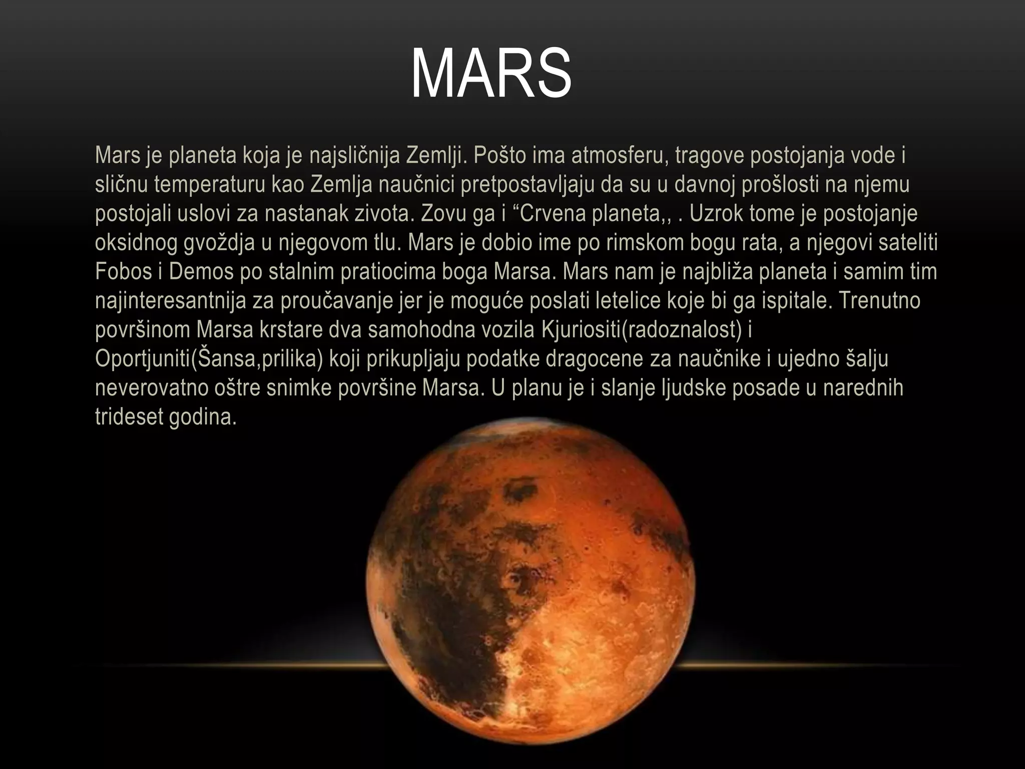 MARS
Mars je planeta koja je najsličnija Zemlji. Pošto ima atmosferu, tragove postojanja vode i
sličnu temperaturu kao Zemlja naučnici pretpostavljaju da su u davnoj prošlosti na njemu
postojali uslovi za nastanak zivota. Zovu ga i “Crvena planeta,, . Uzrok tome je postojanje
oksidnog gvoždja u njegovom tlu. Mars je dobio ime po rimskom bogu rata, a njegovi sateliti
Fobos i Demos po stalnim pratiocima boga Marsa. Mars nam je najbliža planeta i samim tim
najinteresantnija za proučavanje jer je moguće poslati letelice koje bi ga ispitale. Trenutno
površinom Marsa krstare dva samohodna vozila Kjuriositi(radoznalost) i
Oportjuniti(Šansa,prilika) koji prikupljaju podatke dragocene za naučnike i ujedno šalju
neverovatno oštre snimke površine Marsa. U planu je i slanje ljudske posade u narednih
trideset godina.

 