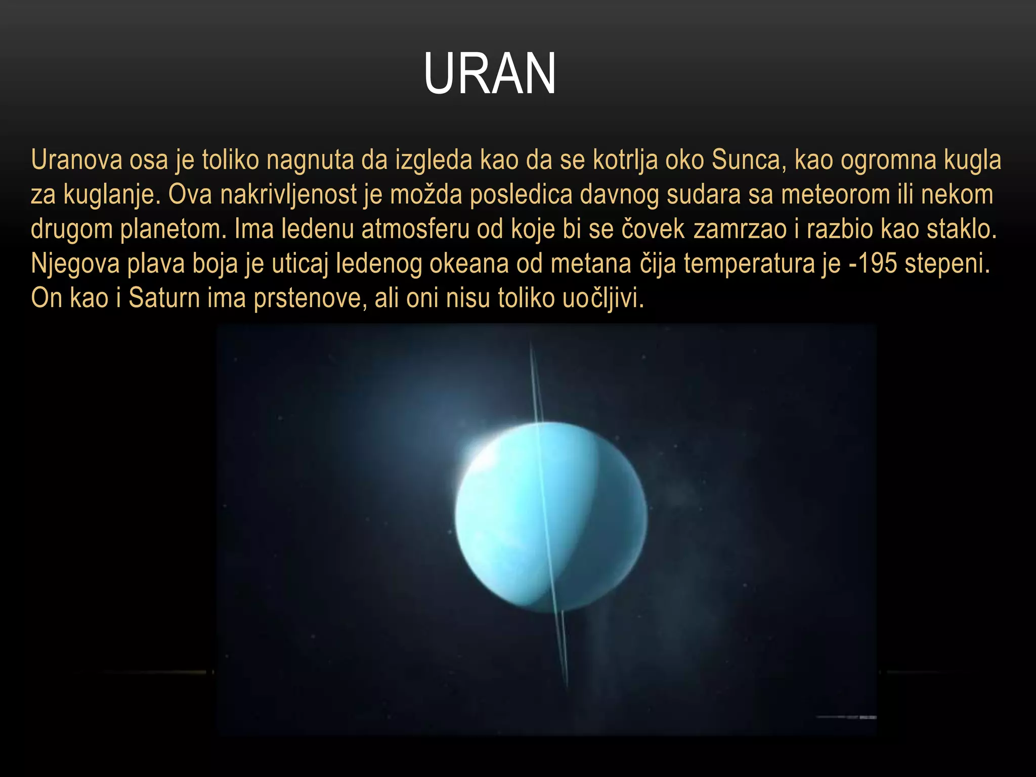 URAN
Uranova osa je toliko nagnuta da izgleda kao da se kotrlja oko Sunca, kao ogromna kugla
za kuglanje. Ova nakrivljenost je možda posledica davnog sudara sa meteorom ili nekom
drugom planetom. Ima ledenu atmosferu od koje bi se čovek zamrzao i razbio kao staklo.
Njegova plava boja je uticaj ledenog okeana od metana čija temperatura je -195 stepeni.
On kao i Saturn ima prstenove, ali oni nisu toliko uočljivi.

 