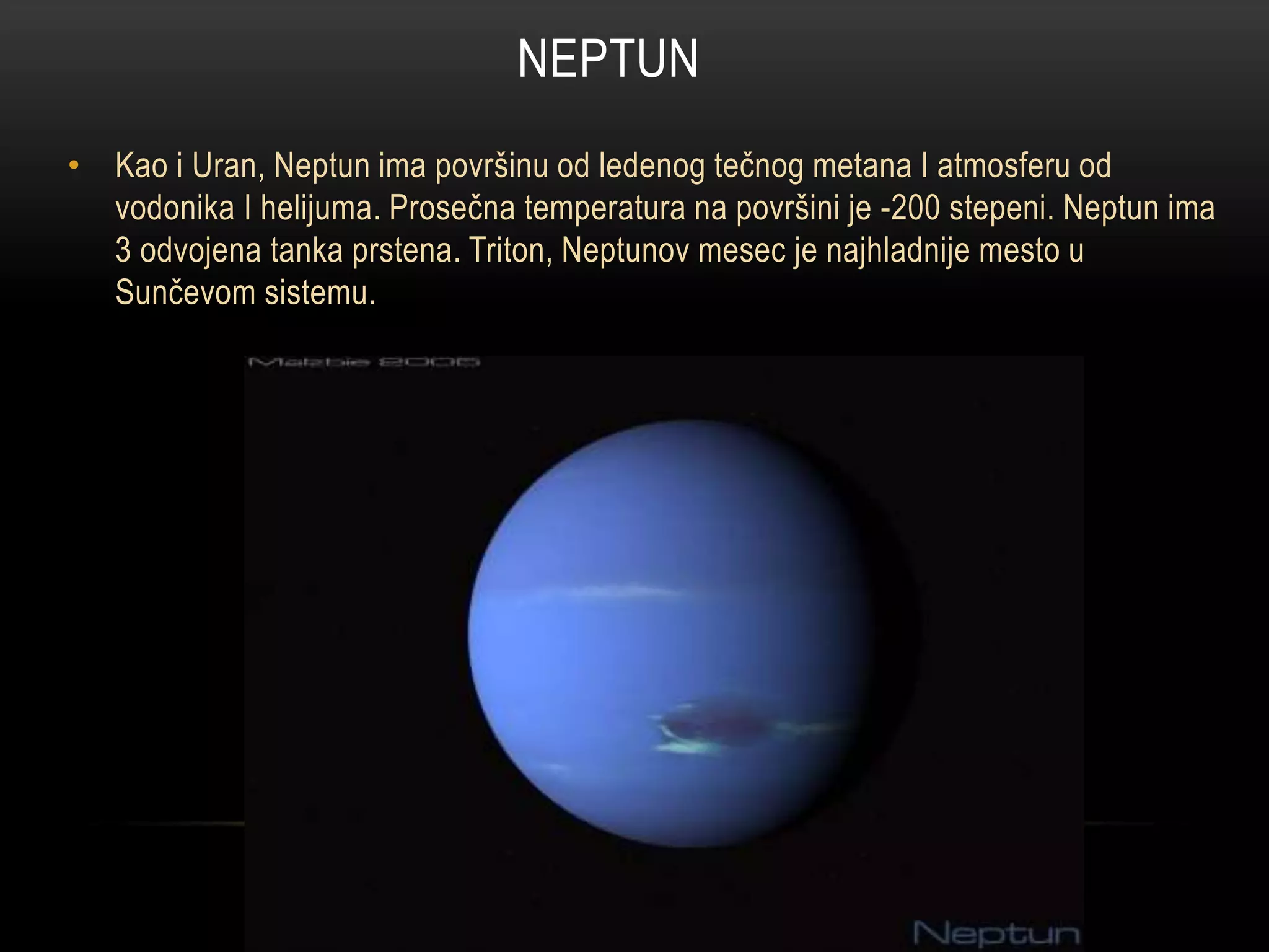 NEPTUN
• Kao i Uran, Neptun ima površinu od ledenog tečnog metana I atmosferu od
vodonika I helijuma. Prosečna temperatura na površini je -200 stepeni. Neptun ima
3 odvojena tanka prstena. Triton, Neptunov mesec je najhladnije mesto u
Sunčevom sistemu.

 