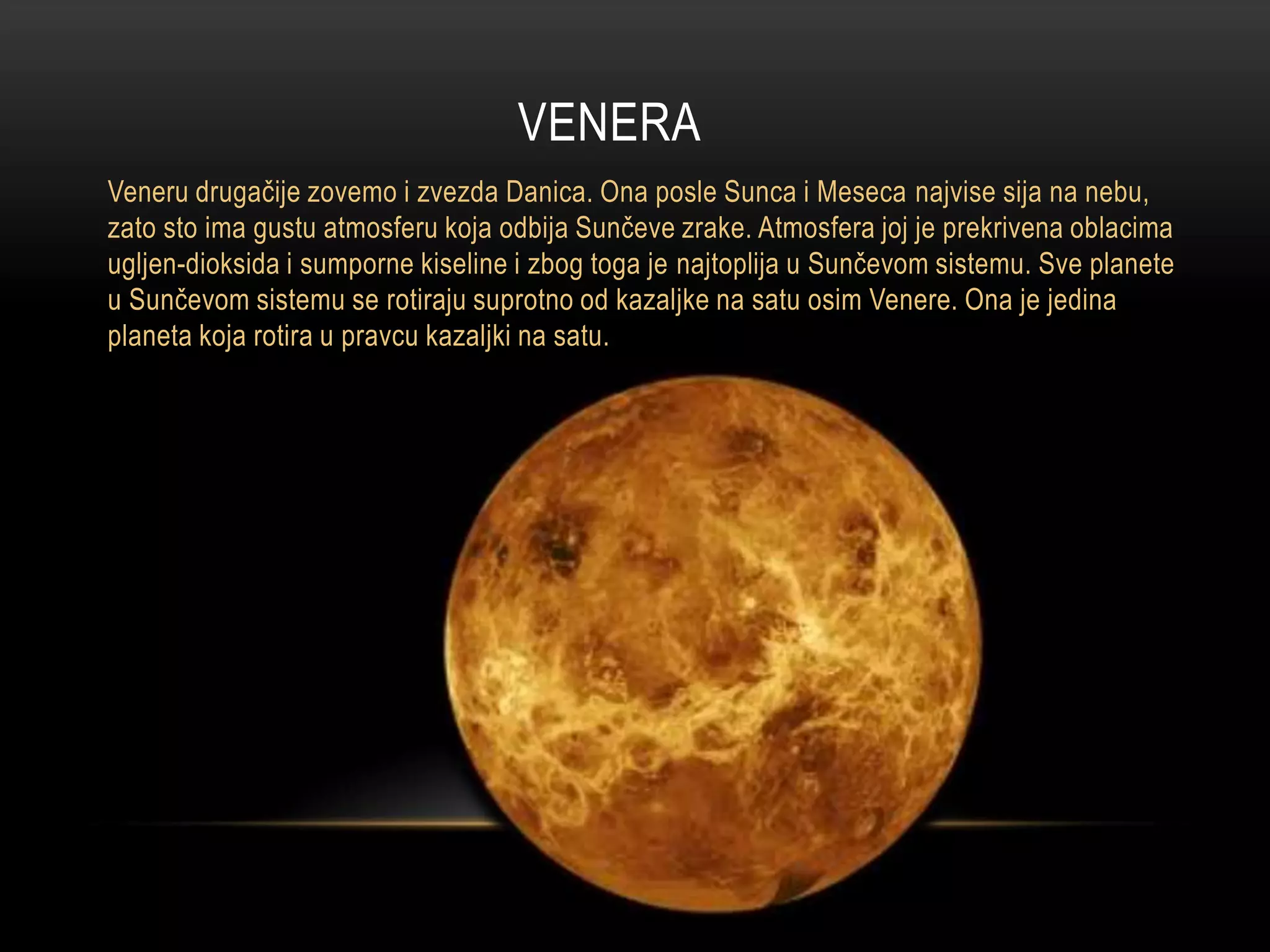 VENERA
Veneru drugačije zovemo i zvezda Danica. Ona posle Sunca i Meseca najvise sija na nebu,
zato sto ima gustu atmosferu koja odbija Sunčeve zrake. Atmosfera joj je prekrivena oblacima
ugljen-dioksida i sumporne kiseline i zbog toga je najtoplija u Sunčevom sistemu. Sve planete
u Sunčevom sistemu se rotiraju suprotno od kazaljke na satu osim Venere. Ona je jedina
planeta koja rotira u pravcu kazaljki na satu.

 