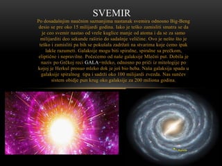 SVEMIR
Po dosadašnjim naučnim saznanjima nastanak svemira odnosno Big-Beng
desio se pre oko 15 milijardi godina. Iako je teško zamisliti smatra se da
je ceo svemir nastao od vrele kuglice manje od atoma i da se za samo
milijarditi deo sekunde raširio do sadašnje veličine. Ovo je nešto što je
teško i zamisliti pa bih se pokušala zadržati na stvarima koje ćemo ipak
lakše razumeti. Galaksije mogu biti spiralne, spiralne sa prečkom,
eliptične i nepravilne. Počećemo od naše galaksije Mlečni put. Dobila je
naziv po Grčkoj reci GALA=mleko, odnosno po priči iz mitologije po
kojoj je Herkul prosuo mleko dok je još bio beba. Naša galaksija spada u
galaksije spiralnog tipa i sadrži oko 100 milijardi zvezda. Nas sunčev
sistem obidje pun krug oko galaksije za 200 miliona godina.

 