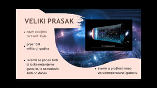 VELIKI PRASAK
svemir u prošlosti imao
veću temperaturu i gustoću
naziv dodijelio
Sir Fred Hoyle
prije 13.8
milijardi godina
svemir se počeo širiti
iz točke neizmjerne
gustoće, te se nastavio
širiti do danas
 