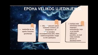 EPOHA VELIKOG UJEDINJENJA
nastavlja se na
epohu kvantne
gravitacije
Oko sekundi nakon
nastanka svemira, pri
temperaturi od
K, temeljna
međudjelovanja jako, slabo
i elektromagnetsko mogla
su biti ujedinjena
nastaje mala
asimetrija između
materije i
antimaterije, koje
će se kasnije
uglavnom
poništiti, no mali
višak materije
stvorit će
današnji svemir
 