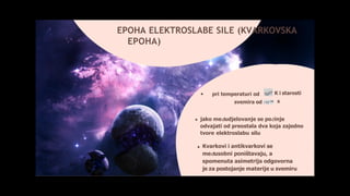 pri temperaturi od
svemira od
K i starosti
s
EPOHA ELEKTROSLABE SILE (KVARKOVSKA
EPOHA)
jako međudjelovanje se počinje
odvajati od preostala dva koja zajedno
tvore elektroslabu silu
Kvarkovi i antikvarkovi se
međusobni poništavaju, a
spomenuta asimetrija odgovorna
je za postojanje materije u svemiru
 