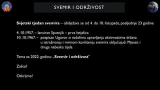SVEMIR I ODRŽIVOST
Svjetski tjedan svemira – obilježava se od 4. do 10. listopada, posljednje 23 godine
4. 10.1957. – lansiran Sputnjik – prva letjelica
10. 10.1967. – potpisan Ugovor o načelima upravljanja aktivnostima država
u istraživanju i mirnom korištenju svemira uključujući Mjesec i
druga nebeska tijela
Tema za 2022. godinu: „Svemir i održivost”
Zašto?
Otkrijmo!
 