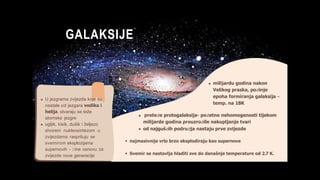 GALAKSIJE
milijardu godina nakon
Velikog praska, počinje
epoha formiranja galaksija -
temp. na 18K
preteče protogalaksija- početne nehomogenosti tijekom
milijarde godina prouzročile nakupljanje tvari
od najgušćih područja nastaju prve zvijezde
najmasivnije vrlo brzo eksplodiraju kao supernove
Svemir se nastavlja hladiti sve do današnje temperature od 2.7 K.
U jezgrama zvijezda koje su
nastale od jezgara vodika i
helija, stvaraju se teže
atomske jezgre
ugljik, kisik, dušik i željezo
stvoreni nukleosintezom u
zvijezdama raspršuju se
svemirom eksplozijama
supernovih - čine osnovu za
zvijezde nove generacije
 