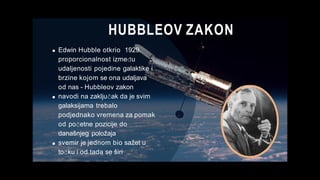 HUBBLEOV ZAKON
Edwin Hubble otkrio 1929.
proporcionalnost između
udaljenosti pojedine galaktike i
brzine kojom se ona udaljava
od nas - Hubbleov zakon
navodi na zaključak da je svim
galaksijama trebalo
podjednako vremena za pomak
od početne pozicije do
današnjeg položaja
svemir je jednom bio sažet u
točku i od tada se širi
 