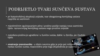 PODRIJETLO TVARI SUNČEVA SUSTAVA
• pri katastrofalnoj eksploziji zvijezde, tvar obogaćenog kemijskog sastava
raspršila se svemirom
• mjestimičnim zgušnjavanjem plina i prašine poslije nastaju nova svemirska
tijela raznovrsnijeg kemijskog sastava nego prvotne zvijezde
• zvjezdana prašina je ugrađena i u Sunčev sustav, dakle i u Zemlju, pa i ljudsko
tijelo
• smatranja znanstvenika - u dijelu svemira gdje je prije pet milijardi godina
nastao Sunčev sustav, neposredno prije toga eksplodirala je supernova
 