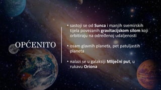 OPĆENITO
• sastoji se od Sunca i manjih svemirskih
tijela povezanih gravitacijskom silom koji
orbitiraju na određenoj udaljenosti
• osam glavnih planeta, pet patuljastih
planeta
• nalazi se u galaksiji Mliječni put, u
rukavu Oriona
 