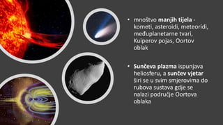 • mnoštvo manjih tijela -
kometi, asteroidi, meteoridi,
međuplanetarne tvari,
Kuiperov pojas, Oortov
oblak
• Sunčeva plazma ispunjava
heliosferu, a sunčev vjetar
širi se u svim smjerovima do
rubova sustava gdje se
nalazi područje Oortova
oblaka
 