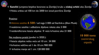  Sateliti (umjetne letjelice lansirane sa Zemlje) kruže u niskoj orbiti oko Zemlje
Niska orbita: od 100 km do 2000 km iznad površine Zemlje
Pratimo:
Aktivne satelite: 6 500 / od toga 2 000 od Starlink-a (Elon Musk)
neaktivne satelite i odbačene dijelove raketa: oko 5 000
neidentificirane leteće objekte  veće krhotine: oko 21 000
Ne možemo pratiti (podaci iz 2020.):
leteće objekte nešto veće od 10 cm: 34 000
krhotine veličine od 1 do 10 cm: 900 000
 krhotine manje od 1 cm: 128 000 000
18 000 tona
svemirskog
otpada
 