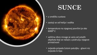 SUNCE
• u središtu sustava
• sastoji se od helija i vodika
• temperatura na njegovoj površini je oko
6000⁰ C
• veličina sfere mnogo je veća od ostalih
objekata koji se nalaze u području njegove
privlačnosti
• zvijezda pripada žutom patuljku - glavni niz
zvijezda G-tipa
 