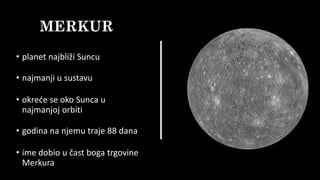 MERKUR
• planet najbliži Suncu
• najmanji u sustavu
• okreće se oko Sunca u
najmanjoj orbiti
• godina na njemu traje 88 dana
• ime dobio u čast boga trgovine
Merkura
 