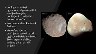• podloga se sastoji
uglavnom od pjeskovitih i
zemljanih reljefa,
podijeljenih u svijetla i
tamna područja
• ima dva satelita: Phobos i
Deimos
• atmosfera rijetka i
prašnjava - sastoji se od
ugljikova dioksida (više od
90%), argona, dušika,
vodene pare i ostalih
smjesa
 