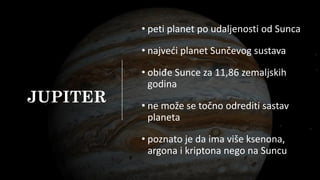 JUPITER
• peti planet po udaljenosti od Sunca
• najveći planet Sunčevog sustava
• obiđe Sunce za 11,86 zemaljskih
godina
• ne može se točno odrediti sastav
planeta
• poznato je da ima više ksenona,
argona i kriptona nego na Suncu
 