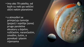 • ima oko 79 satelita, od
kojih su neki po veličini
slični nekim planetima
• u atmosferi se
primjećuju tamnije
(pojasi) i svjetlije (zone)
pruge paralelne
ekvatoru u bijelim,
ružičastim, narančastim,
smeđim, žutim, a
ponekad i plavim
nijansama
 