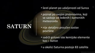 SATURN
• šesti planet po udaljenosti od Sunca
• poznat po svojim prstenovima, koji
se sastoje od ledenih i kamenitih
meteoroida
• nije detaljno proučen sastav
površine
• sadrži gotovo iste kemijske elemente
kao i Sunce
• u okolici Saturna postoje 83 satelita
 