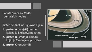 • obiđe Sunce za 29,46
zemaljskih godina
prsten se dijeli na 3 glavna dijela:
1. prsten A (vanjski) unutar
kojega je Enckeova pukotina
2. prsten B (srednji) između
kojih je Cassinijeva pukotina
3. prsten C (unutarnji)
 