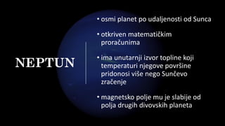 NEPTUN
• osmi planet po udaljenosti od Sunca
• otkriven matematičkim
proračunima
• ima unutarnji izvor topline koji
temperaturi njegove površine
pridonosi više nego Sunčevo
zračenje
• magnetsko polje mu je slabije od
polja drugih divovskih planeta
 