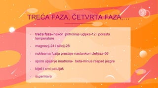 • treća faza- nakon potrošnje ugljika-12 i porasta
temperature
• magnezij-24 i silicij-28
• nuklearna fuzija prestaje nastankom željeza-56
• sporo upijanje neutrona- beta-minus raspad jezgre
• bijeli i crni patuljak
• supernova
TREĆA FAZA, ČETVRTA FAZA,…
 