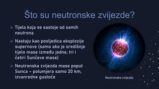 Tijela koja se sastoje od samih
neutrona
 Nastaju kao posljedica eksplozije
supernove (samo ako je središnje
tijelo mase između jedne, tri i
četiri Sunčeve mase)
 Neutronska zvijezda mase poput
Sunca – polumjera samo 20 km,
izvanredne gustoće
Što su neutronske zvijezde?
Neutronska zvijezda
 