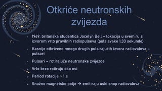 Otkriće neutronskih
zvijezda
• 1969. britanska studentica Jocelyn Bell – lokacija u svemiru s
izvorom vrlo pravilnih radiopulseva (puls svake 1,33 sekunde)
• Kasnije otkriveno mnogo drugih pulsirajućih izvora radiovalova –
pulsari
• Pulsari – rotirajuće neutronske zvijezde
 Vrlo brzo rotiraju oko osi
 Period rotacije ~ 1 s
 Snažno magnetsko polje  emitiraju uski snop radiovalova
 