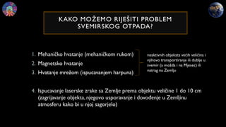 KAKO MOŽEMO RIJEŠITI PROBLEM
SVEMIRSKOG OTPADA?
1. Mehaničko hvatanje (mehaničkom rukom)
2. Magnetsko hvatanje
3. Hvatanje mrežom (ispucavanjem harpuna)
4. Ispucavanje laserske zrake sa Zemlje prema objektu veličine 1 do 10 cm
(zagrijavanje objekta, njegovo usporavanje i dovođenje u Zemljinu
atmosferu kako bi u njoj sagorjelo)
neaktivnih objekata većih veličina i
njihovo transportiranje ili dublje u
svemir (a možda i na Mjesec) ili
natrag na Zemlju
 