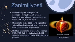 Zanimljivosti
• Pretpostavlja se da najveći dio
unutrašnjosti neutronskih zvijezda
ispunjava suprafluidna neutronska tvar,
neutronski degenerirani plin
• Neutronske se zvijezde često u početku
vrte velikom brzinom, ali se s vremenom,
kako gube energiju, usporavaju
• Najbliža neutronska zvijezda, tj. pulsar je
PSR J0108-1431 (period rotacije 0,808
sekunde, udaljen od Zemlje 424 svjetlosne
godine)
Ilustracija pulsara
PSR J0108-1431
 