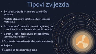 Tipovi zvijezda
• Svi tipovi zvijezda imaju neka zajednička
svojstva
• Nastale stezanjem oblaka međuzvjezdanog
materijala
 Pri tome stječu dovoljno mase i zagrijavaju se
u središtu do temp. termonuklearnih reakcija
• Barem u jednoj fazi razvoja zvijezde imaju
termonuklearni izvor, tj.
 Pretvaraju jednostavnije elemente u složenije
 Svijetle
 Sastoje se od ioniziranog plina
 