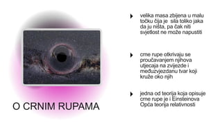 O CRNIM RUPAMA
velika masa zbijena u malu
točku čija je sila toliko jaka
da ju ništa, pa čak niti
svjetlost ne može napustiti
crne rupe otkrivaju se
proučavanjem njihova
utjecaja na zvijezde i
međuzvjezdanu tvar koji
kruže oko njih
jedna od teorija koja opisuje
crne rupe je i Einsteinova
Opća teorija relativnosti
 