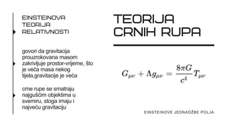 govori da gravitacija
prouzrokovana masom
zakrivljuje prostor-vrijeme, što
je veća masa nekog
tijela,gravitacije je veća
crne rupe se smatraju
najgušćim objektima u
svemiru, stoga imaju i
najveću gravitaciju
EINSTEINOVE JEDNADŽBE POLJA
 