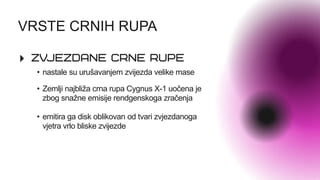 VRSTE CRNIH RUPA
• Zemlji najbliža crna rupa Cygnus X-1 uočena je
zbog snažne emisije rendgenskoga zračenja
• emitira ga disk oblikovan od tvari zvjezdanoga
vjetra vrlo bliske zvijezde
• nastale su urušavanjem zvijezda velike mase
 