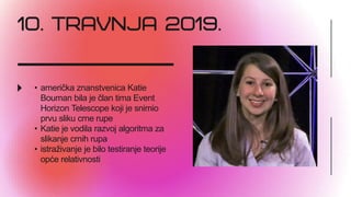• američka znanstvenica Katie
Bouman bila je član tima Event
Horizon Telescope koji je snimio
prvu sliku crne rupe
• Katie je vodila razvoj algoritma za
slikanje crnih rupa
• istraživanje je bilo testiranje teorije
opće relativnosti
 