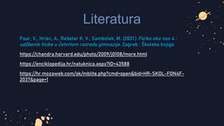 Literatura
Paar, V., Hrlec, A., Rešetar K. V., Sambolek, M. (2021.) Fizika oko nas 4 :
udžbenik fizike u četvrtom razredu gimnazije. Zagreb : Školska knjiga
https://chandra.harvard.edu/photo/2009/j0108/more.html
https://enciklopedija.hr/natuknica.aspx?ID=43588
https://hr.mozaweb.com/sk/mblite.php?cmd=open&bid=HR-SKOL-FON4F-
2037&page=1
 