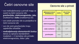 Četiri osnovne sile
• sva međudjelovanja u prirodi mogu se
svesti na četiri osnovne sile:
gravitacijsku, elektromagnetsku, jaku
(nuklearnu) i slabu (nuklearnu) silu
• sve ostale poznate sile su posljedica te
četiri osnovne sile
• sve sile osim gravitacijske imaju
zajedničko ishodište
• međudjelovanja elementarnih čestica
danas su opisana standardnim
modelom -> 3 temeljne sile prirode:
elektromagnetska, slaba i jaka
 